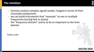 SACON 2020
● Humans analyze complex signals (audio, images) in terms of their
sinusoidal components
● we can build instruments that “resonate” at one or multiple
frequencies (tuning fork vs piano)
● the “frequency domain” seems to be as important as the time
domain
Python code
The intuition
 