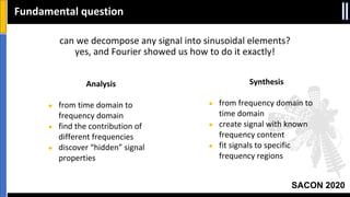SACON 2020
can we decompose any signal into sinusoidal elements?
yes, and Fourier showed us how to do it exactly!
Fundamental question
Analysis
● from time domain to
frequency domain
● find the contribution of
different frequencies
● discover “hidden” signal
properties
Synthesis
● from frequency domain to
time domain
● create signal with known
frequency content
● fit signals to specific
frequency regions
 