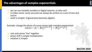 SACON 2020
● we can use complex numbers in digital systems, so why not?
● it makes sense: every sinusoid can always be written as a sum of sine and
cosine
● math is simpler: trigonometry becomes algebra
Example: change the phase of a pure cosine with complex exponentials
● sine and cosine “live” together
● phase shift is simple multiplication
● notation is simpler
The advantages of complex exponentials
 