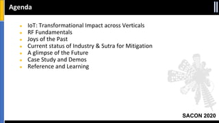SACON 2020
● IoT: Transformational Impact across Verticals
● RF Fundamentals
● Joys of the Past
● Current status of Industry & Sutra for Mitigation
● A glimpse of the Future
● Case Study and Demos
● Reference and Learning
Agenda
 