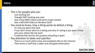 SACON 2020
● This is for people who are:
○ Just starting out
○ Thought WIFI hacking was cool
○ Saw a few HAK5 videos and wants to get started
○ Saw a DEFCON Video on Wireless Stuff
● You need to know, how a thing works to defeat a thing.
○ It’s not just about the hack
○ If you don't know what its is doing and why it's doing it you won’t know
why your attack did not work
○ Fundamentals but for the purpose of pulling it apart
● Pay attention to dates and specifics
○ There is so much white noise and outdated info on the internet
○ Then there is stuff that is older and still good information
Intro
 