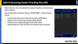 SACON 2020
ADS-B data is not encrypted (broadcast location and altitude
information)
Recommended Windows Setup: DUMP1090 + Virtual Radar
Server
● A vertically polarized antenna tuned to 1090 MHz.
● Software for receiving and decoding ADS-B.
● Software for displaying ADS-B location data.
● (optionally) An LNA and filter for optimizing reception.
ADS-B Receiving Guide (Tracking Aircraft)
 