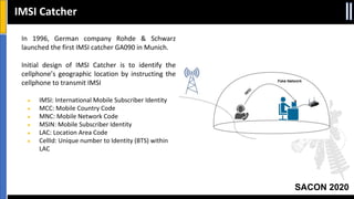 SACON 2020
IMSI Catcher
In 1996, German company Rohde & Schwarz
launched the first IMSI catcher GA090 in Munich.
Initial design of IMSI Catcher is to identify the
cellphone’s geographic location by instructing the
cellphone to transmit IMSI
● IMSI: International Mobile Subscriber Identity
● MCC: Mobile Country Code
● MNC: Mobile Network Code
● MSIN: Mobile Subscriber Identity
● LAC: Location Area Code
● CellId: Unique number to Identity (BTS) within
LAC
 