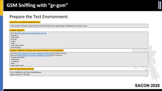SACON 2020
Prepare the Test Environment:
Install the compilation dependencies:
Compile “gr-gsm”:
Compile “kalibrate” (choose the version based on your hardware)
Scan for Base Station with kal
git clone https://github.com/ptrkrysik/gr-gsm.git
cd gr-gsm
mkdir build
cd build
cmake ..
make
sudo make install
sudo ldconfig
git clone https://github.com/scateu/kalibrate-hackrf.git (for HackRF version)
git clone https://github.com/steve-m/kalibrate-rtl.git (for RTL version)
cd kalibrate-hackrf
./bootstrap
./configure
make
sudo make install
sudo apt-get install git cmake libboost-all-dev libcppunit-dev swig doxygen liblog4cpp5-dev python-scipy
kal -s GSM900 -g 40 //Scan GSM900 band
grgsm_livemon -f 945.4e6
GSM Sniffing with “gr-gsm”
 