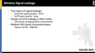 SACON 2020
● Two types of signal leakage
○ Associate signal quality - short
○ Sniff signal quality - long
● Design to limit leakage is often futile
○ Constantly changing office environment
● Modern APs boast increased power
○ Typical 32mW - 200mW
Wireless Signal Leakage
 