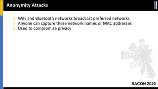 SACON 2020
● WiFi and Bluetooth networks broadcast preferred networks
● Anyone can capture these network names or MAC addresses
● Used to compromise privacy
Anonymity Attacks
 