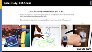 SACON 2020
Case study: EM-Sense
EM-SENSE: FREQUENTLY ASKED QUESTIONS
● Does every object have an electromagnetic signature... even if it's not electric? Is this because it
picks up on our own human electricity or what?
● Do similar objects (e.g., similar cameras, but different model) have similar EM signatures?
 