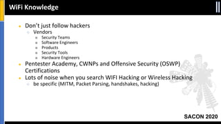 SACON 2020
● Don’t just follow hackers
○ Vendors
■ Security Teams
■ Software Engineers
■ Products
■ Security Tools
■ Hardware Engineers
● Pentester Academy, CWNPs and Offensive Security (OSWP)
Certifications
● Lots of noise when you search WIFI Hacking or Wireless Hacking
○ be specific (MITM, Packet Parsing, handshakes, hacking)
WiFi Knowledge
 
