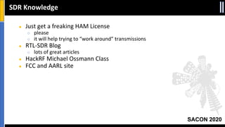 SACON 2020
● Just get a freaking HAM License
○ please
○ it will help trying to “work around” transmissions
● RTL-SDR Blog
○ lots of great articles
● HackRF Michael Ossmann Class
● FCC and AARL site
SDR Knowledge
 
