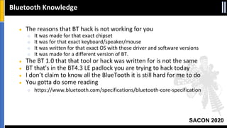 SACON 2020
● The reasons that BT hack is not working for you
○ It was made for that exact chipset
○ It was for that exact keyboard/speaker/mouse
○ It was written for that exact OS with those driver and software versions
○ It was made for a different version of BT.
● The BT 1.0 that that tool or hack was written for is not the same
● BT that's in the BT4.3 LE padlock you are trying to hack today
● I don’t claim to know all the BlueTooth it is still hard for me to do
● You gotta do some reading
○ https://www.bluetooth.com/specifications/bluetooth-core-specification
Bluetooth Knowledge
 