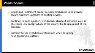 SACON 2020
● Design and implement proper security mechanisms and provide
secure firmware upgrades to existing devices.
● Continue to build on open, well-known, standard protocols such as
Bluetooth Low Energy which offers security by design as part of the
protocol.
● Consider future evolutions or iterations when designing
next-generation systems.
Vendor Should:
 
