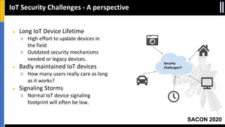 SACON 2020
IoT Security Challenges - A perspective
Security
Challenges?!
● Long IoT Device Lifetime
○ High effort to update devices in
the field
○ Outdated security mechanisms
needed or legacy devices.
● Badly maintained IoT devices
○ How many users really care as long
as it works?
● Signaling Storms
○ Normal IoT device signaling
footprint will often be low.
 