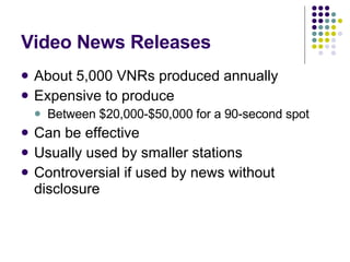 Video News Releases About 5,000 VNRs produced annually Expensive to produce Between $20,000-$50,000 for a 90-second spot Can be effective Usually used by smaller stations Controversial if used by news without disclosure 