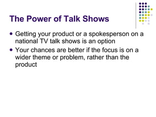 The Power of Talk Shows Getting your product or a spokesperson on a national TV talk shows is an option Your chances are better if the focus is on a wider theme or problem, rather than the product 