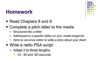 Homework Read Chapters 8 and 9 Complete a pitch letter to the media Structured like a letter Addressed to a specific editor on your media target list Aims to convince editor to write a story about your client Write a radio PSA script  Adapt it to three lengths :15, :30 and :60 seconds 