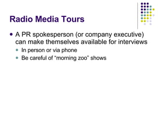 Radio Media Tours A PR spokesperson (or company executive) can make themselves available for interviews In person or via phone Be careful of “morning zoo” shows 