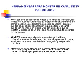 HERRAMIENTAS PARA MONTAR UN CANAL DE TV POR INTERNET Kyte , con kyte puedes subir videos a tu canal de televisión, los videos los puedes subir desde tu teléfono celular, por medio de correo electrónico o directamente desde la página, además puedes personalizar el canal con tu propio logo y el canal puede ser insertado en tu sitio web con un código que te facilitan y dispones de un chat para hablar con tus televidentes en tiempo real WorldTV , este es un sitio que te permite subir videos, ordenarlos en una lista de reproducción y luego crear tu canal, los videos se pueden ver desde el navegador y en pantalla completa. http://www.carlosleopoldo.com/post/herramientas-para-montar-tu-propio-canal-de-tv-por-internet/ 