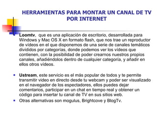 HERRAMIENTAS PARA MONTAR UN CANAL DE TV POR INTERNET Loomtv ,  que es una aplicación de escritorio, desarrollada para Windows y Mac OS X en formato flash, que nos trae un reproductor de vídeos en el que disponemos de una serie de canales temáticos divididos por categorías, donde podemos ver los vídeos que contienen, con la posibilidad de poder crearnos nuestros propios canales, añadiéndolos dentro de cualquier categoría, y añadir en ellos otros vídeos.  Ustream , este servicio es el más popular de todos y te permite transmitir video en directo desde tu webcam y poder ser visualizado en el navegador de los espectadores, ellos puedes dejar comentarios, participar en un chat en tiempo real y obtener un código para insertar tu canal de TV en sus sitios web. Otras alternativas son mogulus, Brightcove y BlogTv. 