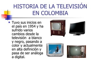 HISTORIA DE LA TELEVISIÓN EN COLOMBIA Tuvo sus inicios en el país en 1954 y ha sufrido varios cambios desde la  televisión  a blanco y negro, pasando a color y actualmente en alta definición y pasa de ser análoga a digital. 
