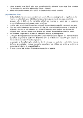 Llevar una vida sana, dormir bien, tener una alimentación saludable, beber agua, llevar una vida
físicamente activa, evitar las bebidas alcohólicas y el tabaco.
Airear bien las habitaciones, sobre todo si ha habido en ellas alguien enfermo.
¿Alguna cosa más?
En España todos los años se mueren de media unas 1.300 personas de gripe (y en España cada año
mueren en total al año unas 400.000 personas, de forma que la muerte por gripe es rarísima,
produce sólo el 0,3% de la mortalidad global). Las muertes se suelen dar en pacientes
ya complicados, con situaciones y procesos complejos.
La gripe mata raramente a jóvenes, tan raro que la frecuencia es comparable a la muerte por rayo.
Evite la consulta innecesaria con su médico de cabecera, y mucho más las urgencias. En las salas de
espera se "concentran" los gérmenes, por lo que conviene evitarlas. Además, las consultas por
síntomas leves "okupan" tiempo que se tiene que detraer del dedicado a pacientes graves.
Sea prudente. En general no se precisan antibióticos para los "cuadros gripales".
La mayoría de los pacientes afectados sufrirán un cuadro leve que no requiere una atención médica
específica. Se priorizará la atención telefónica como el método más accesible para valorar la
necesidad de asistencia clínica de un paciente.
La atención a domicilio implica alrededor de 30 minutos por paciente y es inviable, hacerla
de forma generalizada y masiva, cuando las consultas y los médicos de familia y pediatras se
encuentran al máximo de sus posibilidades.
El amor es como la gripe dura algunos y siempre acaba en la cama

 