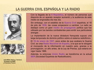 LA GUERRA CIVIL ESPAÑOLA Y LA RADIO
 Con la llegada de la II República, el número de personas que
disponía de un aparato receptor aumentó y la audiencia de este
medio se engrosaba día tras día.
 Sin embargo, con el estallido de la Guerra Civil española, el 18
de julio de 1936, las cosas empezaron a cambiar. La radio se
destapó como un gran medio de propaganda política que fue
utilizado por los bandos combatientes para emitir sus particulares
arengas .
 La implantación de la nueva dictadura franquista supuso una
larga temporada de dominio político sobre el sistema radiofónico.
 El 19 de enero de 1937, poco antes de que acabara la Guerra
Civil, se crea Radio Nacional de España, a la que se le otorgará
el monopolio de la información en nuestro país, gracias a la
promulgación, un año antes, de la Ley de Prensa, que estaría en
vigor hasta 1966.
 Además, la entonces Unión Radio se transforma en la actual
SER (Sociedad Española de Radiodifusión).
José Millán-Astray y Terreros
(fundador de RNE)
y Francisco Franco.
 