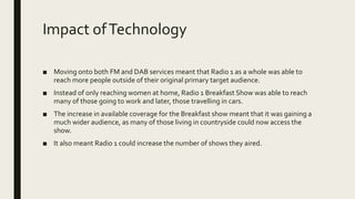 Impact ofTechnology
■ Moving onto both FM and DAB services meant that Radio 1 as a whole was able to
reach more people outside of their original primary target audience.
■ Instead of only reaching women at home, Radio 1 Breakfast Show was able to reach
many of those going to work and later, those travelling in cars.
■ The increase in available coverage for the Breakfast show meant that it was gaining a
much wider audience, as many of those living in countryside could now access the
show.
■ It also meant Radio 1 could increase the number of shows they aired.
 