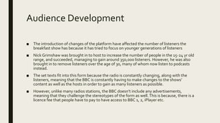 Audience Development
■ The introduction of changes of the platform have affected the number of listeners the
breakfast show has because it has tried to focus on younger generations of listeners
■ Nick Grimshaw was brought in to host to increase the number of people in the 15-24 yr old
range, and succeeded, managing to gain around 350,000 listeners. However, he was also
brought in to remove listeners over the age of 30, many of whom now listen to podcasts
instead.
■ The set texts fit into this form because the radio is constantly changing, along with the
listeners, meaning that the BBC is constantly having to make changes to the shows’
content as well as the hosts in order to gain as many listeners as possible.
■ However, unlike many radios stations, the BBC doesn’t include any advertisements,
meaning that they challenge the stereotypes of the form as well.This is because, there is a
licence fee that people have to pay to have access to BBC 1, 2, iPlayer etc.
 