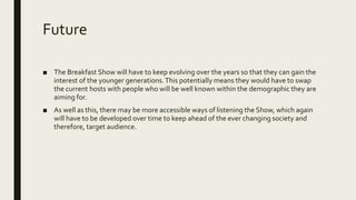 Future
■ The Breakfast Show will have to keep evolving over the years so that they can gain the
interest of the younger generations.This potentially means they would have to swap
the current hosts with people who will be well known within the demographic they are
aiming for.
■ As well as this, there may be more accessible ways of listening the Show, which again
will have to be developed over time to keep ahead of the ever changing society and
therefore, target audience.
 