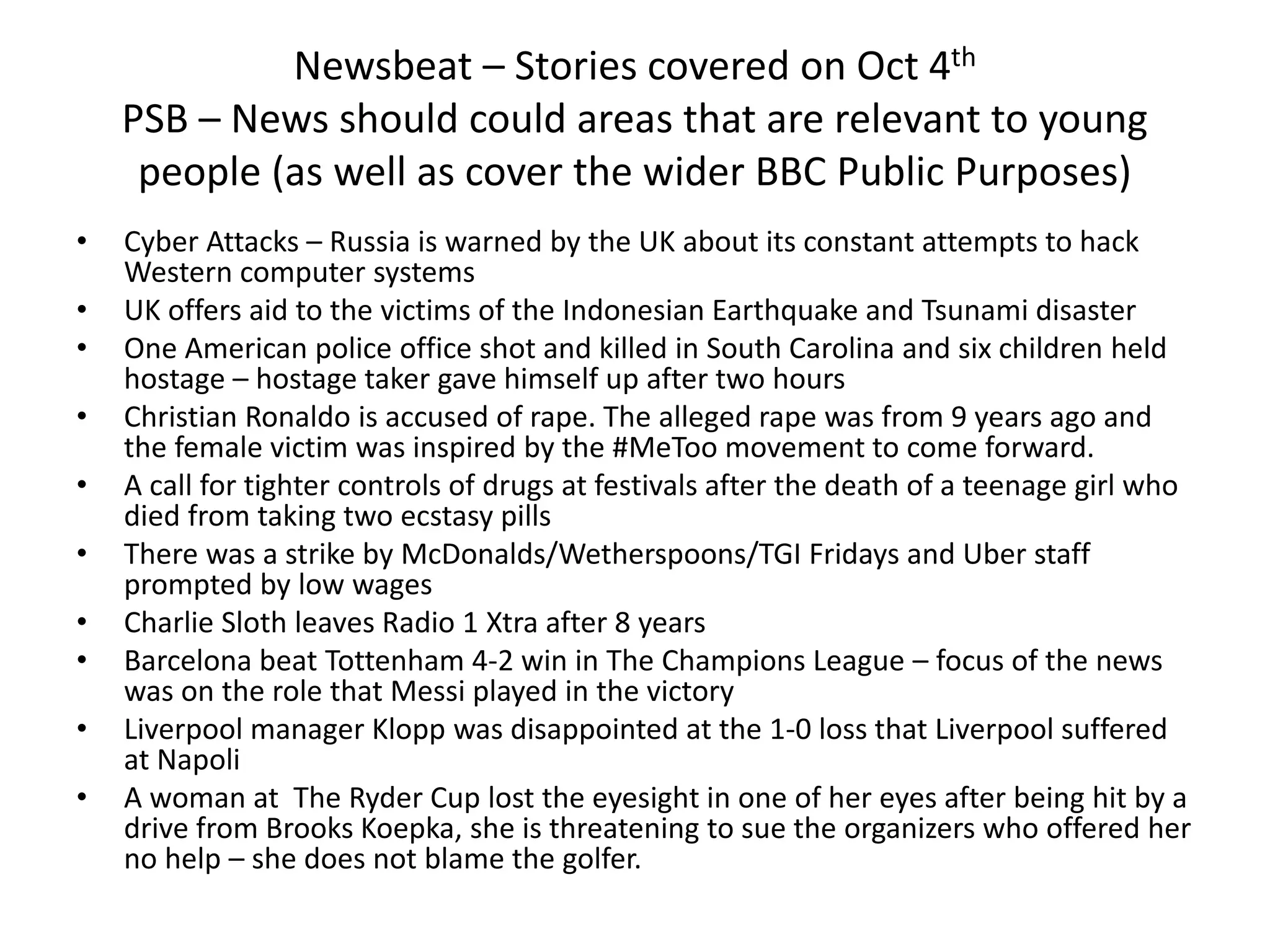 Newsbeat – Stories covered on Oct 4th
PSB – News should could areas that are relevant to young
people (as well as cover the wider BBC Public Purposes)
• Cyber Attacks – Russia is warned by the UK about its constant attempts to hack
Western computer systems
• UK offers aid to the victims of the Indonesian Earthquake and Tsunami disaster
• One American police office shot and killed in South Carolina and six children held
hostage – hostage taker gave himself up after two hours
• Christian Ronaldo is accused of rape. The alleged rape was from 9 years ago and
the female victim was inspired by the #MeToo movement to come forward.
• A call for tighter controls of drugs at festivals after the death of a teenage girl who
died from taking two ecstasy pills
• There was a strike by McDonalds/Wetherspoons/TGI Fridays and Uber staff
prompted by low wages
• Charlie Sloth leaves Radio 1 Xtra after 8 years
• Barcelona beat Tottenham 4-2 win in The Champions League – focus of the news
was on the role that Messi played in the victory
• Liverpool manager Klopp was disappointed at the 1-0 loss that Liverpool suffered
at Napoli
• A woman at The Ryder Cup lost the eyesight in one of her eyes after being hit by a
drive from Brooks Koepka, she is threatening to sue the organizers who offered her
no help – she does not blame the golfer.
 