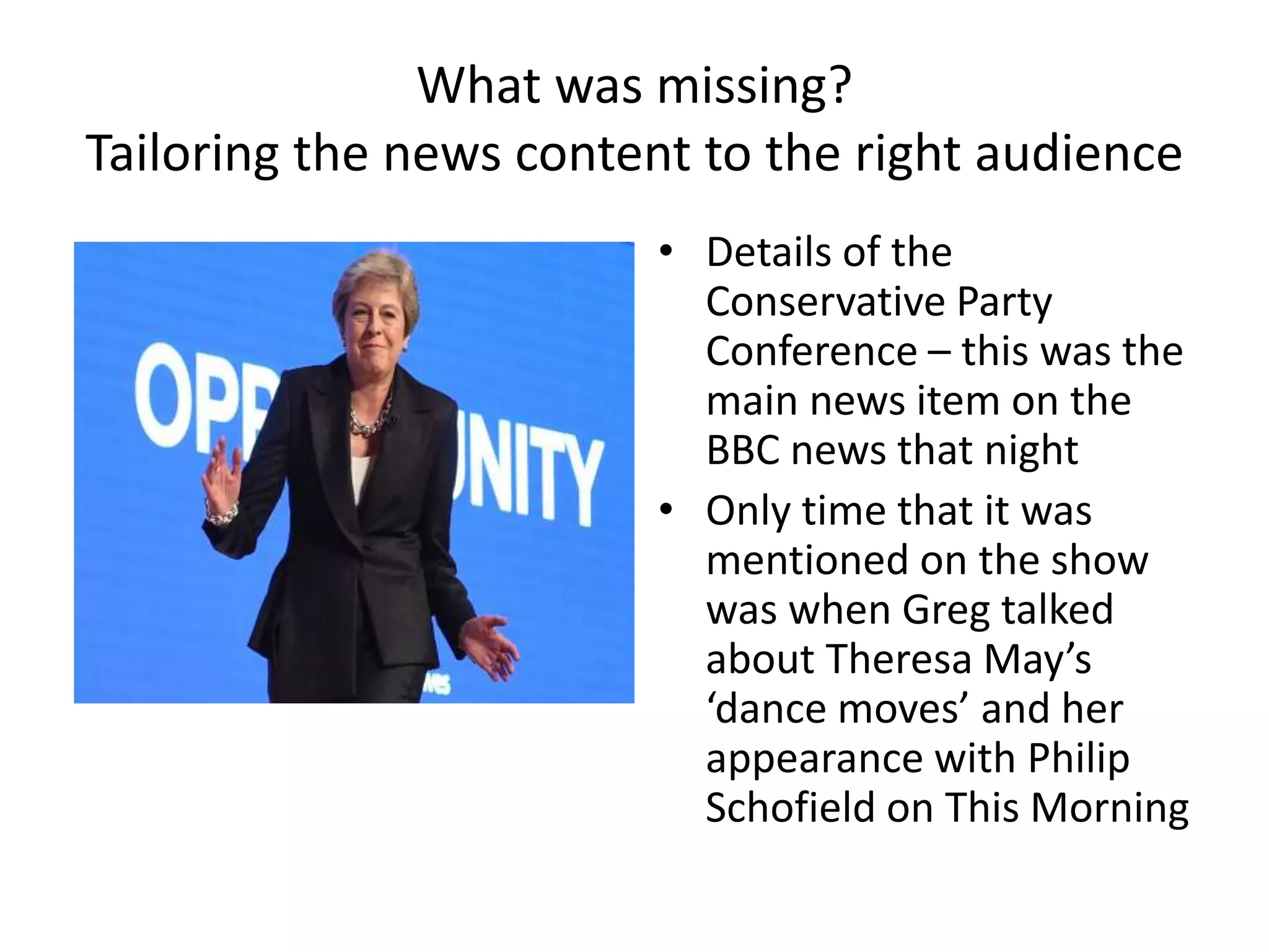 What was missing?
Tailoring the news content to the right audience
• Details of the
Conservative Party
Conference – this was the
main news item on the
BBC news that night
• Only time that it was
mentioned on the show
was when Greg talked
about Theresa May’s
‘dance moves’ and her
appearance with Philip
Schofield on This Morning
 