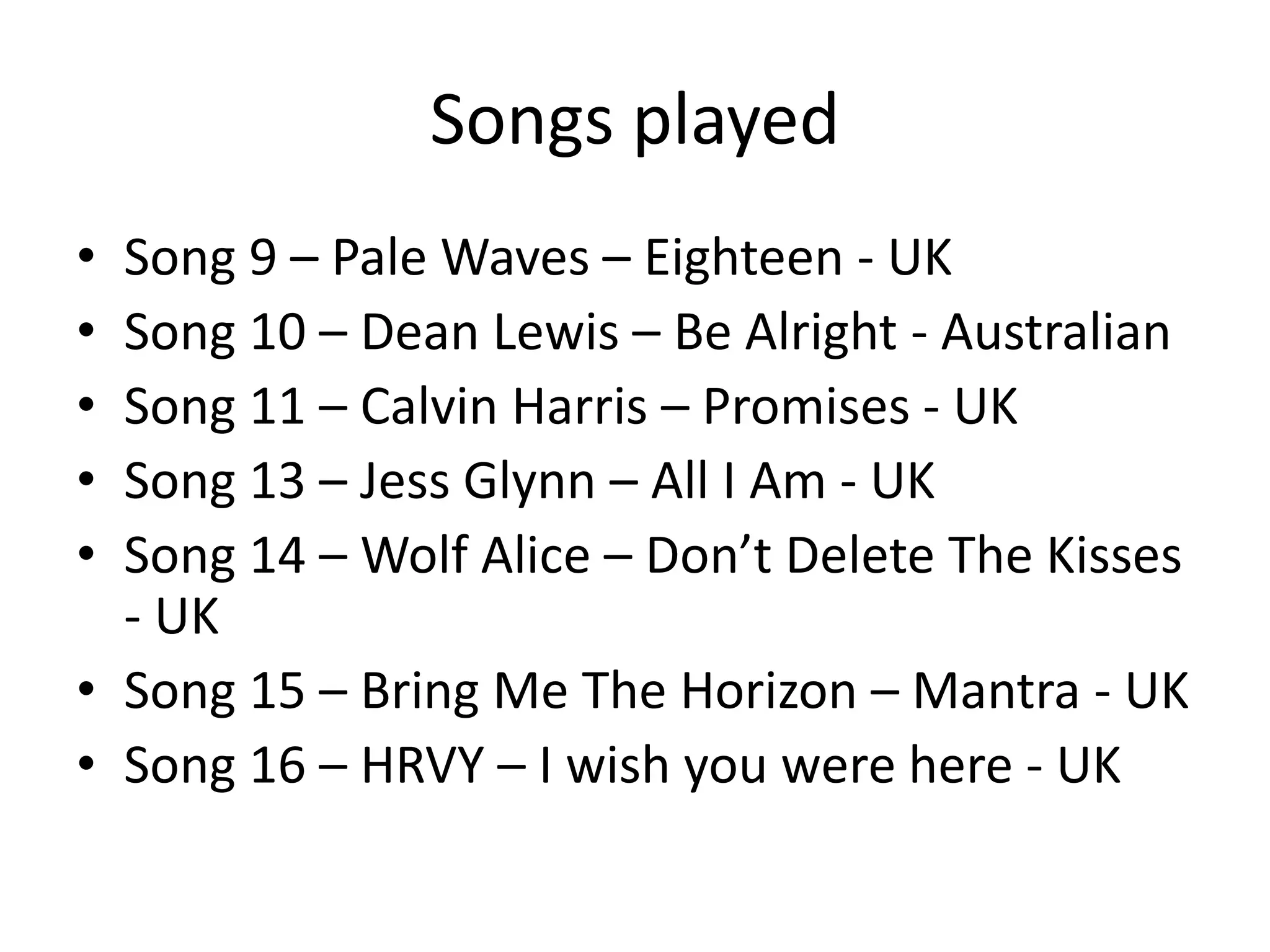 Songs played
• Song 9 – Pale Waves – Eighteen - UK
• Song 10 – Dean Lewis – Be Alright - Australian
• Song 11 – Calvin Harris – Promises - UK
• Song 13 – Jess Glynn – All I Am - UK
• Song 14 – Wolf Alice – Don’t Delete The Kisses
- UK
• Song 15 – Bring Me The Horizon – Mantra - UK
• Song 16 – HRVY – I wish you were here - UK
 