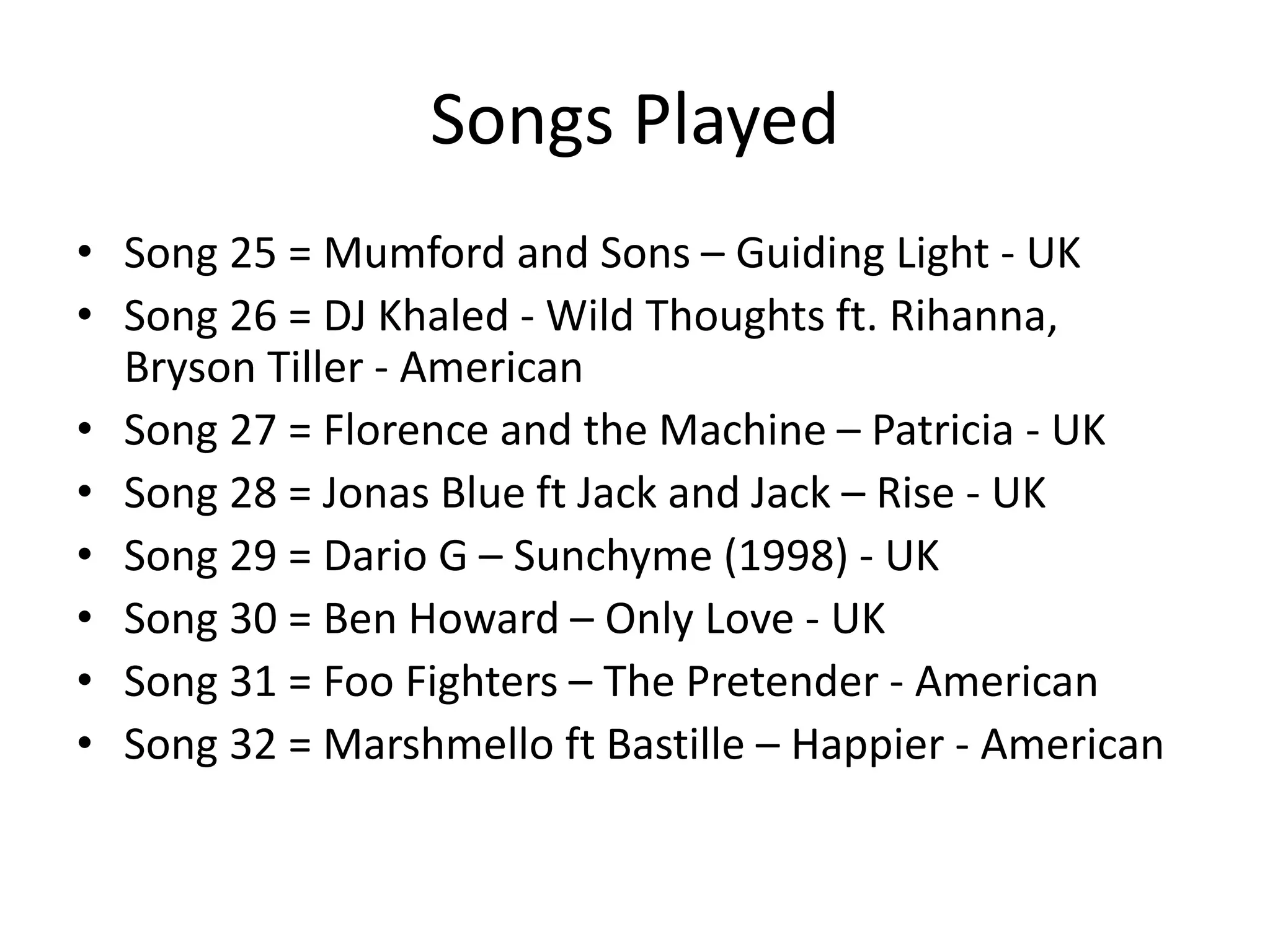 Songs Played
• Song 25 = Mumford and Sons – Guiding Light - UK
• Song 26 = DJ Khaled - Wild Thoughts ft. Rihanna,
Bryson Tiller - American
• Song 27 = Florence and the Machine – Patricia - UK
• Song 28 = Jonas Blue ft Jack and Jack – Rise - UK
• Song 29 = Dario G – Sunchyme (1998) - UK
• Song 30 = Ben Howard – Only Love - UK
• Song 31 = Foo Fighters – The Pretender - American
• Song 32 = Marshmello ft Bastille – Happier - American
 