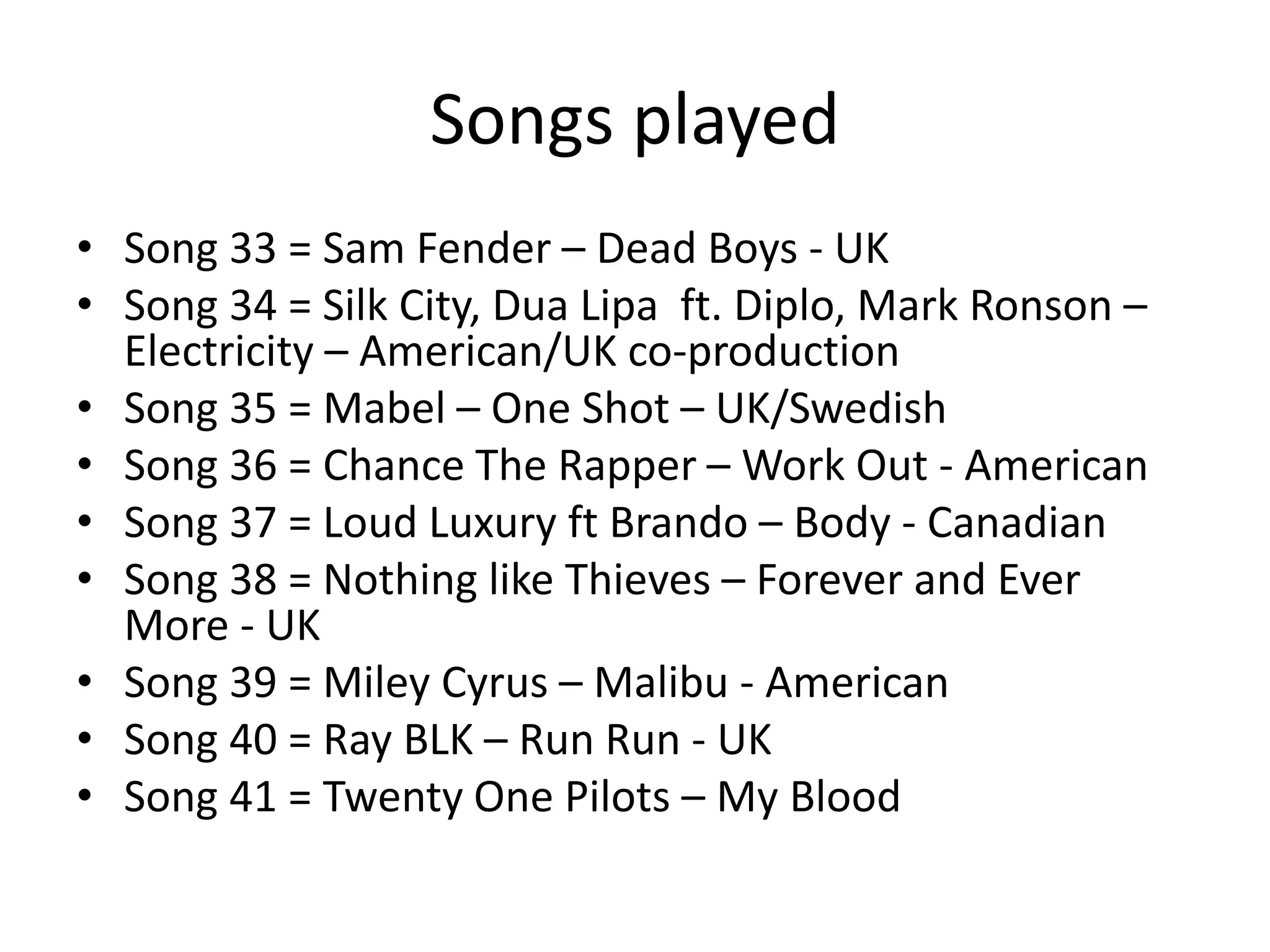 Songs played
• Song 33 = Sam Fender – Dead Boys - UK
• Song 34 = Silk City, Dua Lipa ft. Diplo, Mark Ronson –
Electricity – American/UK co-production
• Song 35 = Mabel – One Shot – UK/Swedish
• Song 36 = Chance The Rapper – Work Out - American
• Song 37 = Loud Luxury ft Brando – Body - Canadian
• Song 38 = Nothing like Thieves – Forever and Ever
More - UK
• Song 39 = Miley Cyrus – Malibu - American
• Song 40 = Ray BLK – Run Run - UK
• Song 41 = Twenty One Pilots – My Blood
 