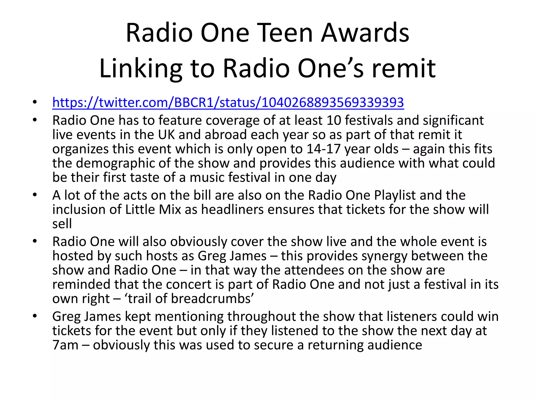 Radio One Teen Awards
Linking to Radio One’s remit
• https://twitter.com/BBCR1/status/1040268893569339393
• Radio One has to feature coverage of at least 10 festivals and significant
live events in the UK and abroad each year so as part of that remit it
organizes this event which is only open to 14-17 year olds – again this fits
the demographic of the show and provides this audience with what could
be their first taste of a music festival in one day
• A lot of the acts on the bill are also on the Radio One Playlist and the
inclusion of Little Mix as headliners ensures that tickets for the show will
sell
• Radio One will also obviously cover the show live and the whole event is
hosted by such hosts as Greg James – this provides synergy between the
show and Radio One – in that way the attendees on the show are
reminded that the concert is part of Radio One and not just a festival in its
own right – ‘trail of breadcrumbs’
• Greg James kept mentioning throughout the show that listeners could win
tickets for the event but only if they listened to the show the next day at
7am – obviously this was used to secure a returning audience
 