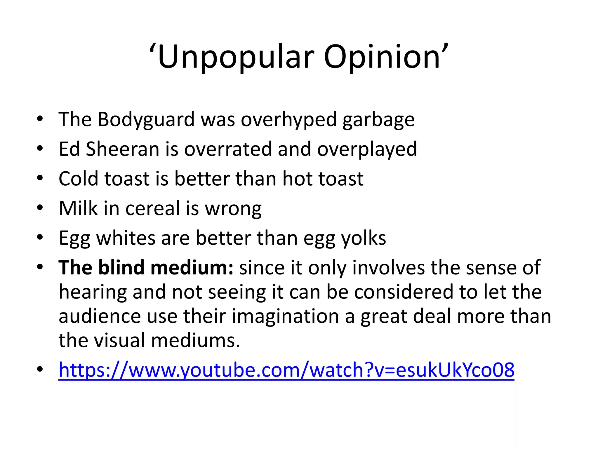 ‘Unpopular Opinion’
• The Bodyguard was overhyped garbage
• Ed Sheeran is overrated and overplayed
• Cold toast is better than hot toast
• Milk in cereal is wrong
• Egg whites are better than egg yolks
• The blind medium: since it only involves the sense of
hearing and not seeing it can be considered to let the
audience use their imagination a great deal more than
the visual mediums.
• https://www.youtube.com/watch?v=esukUkYco08
 