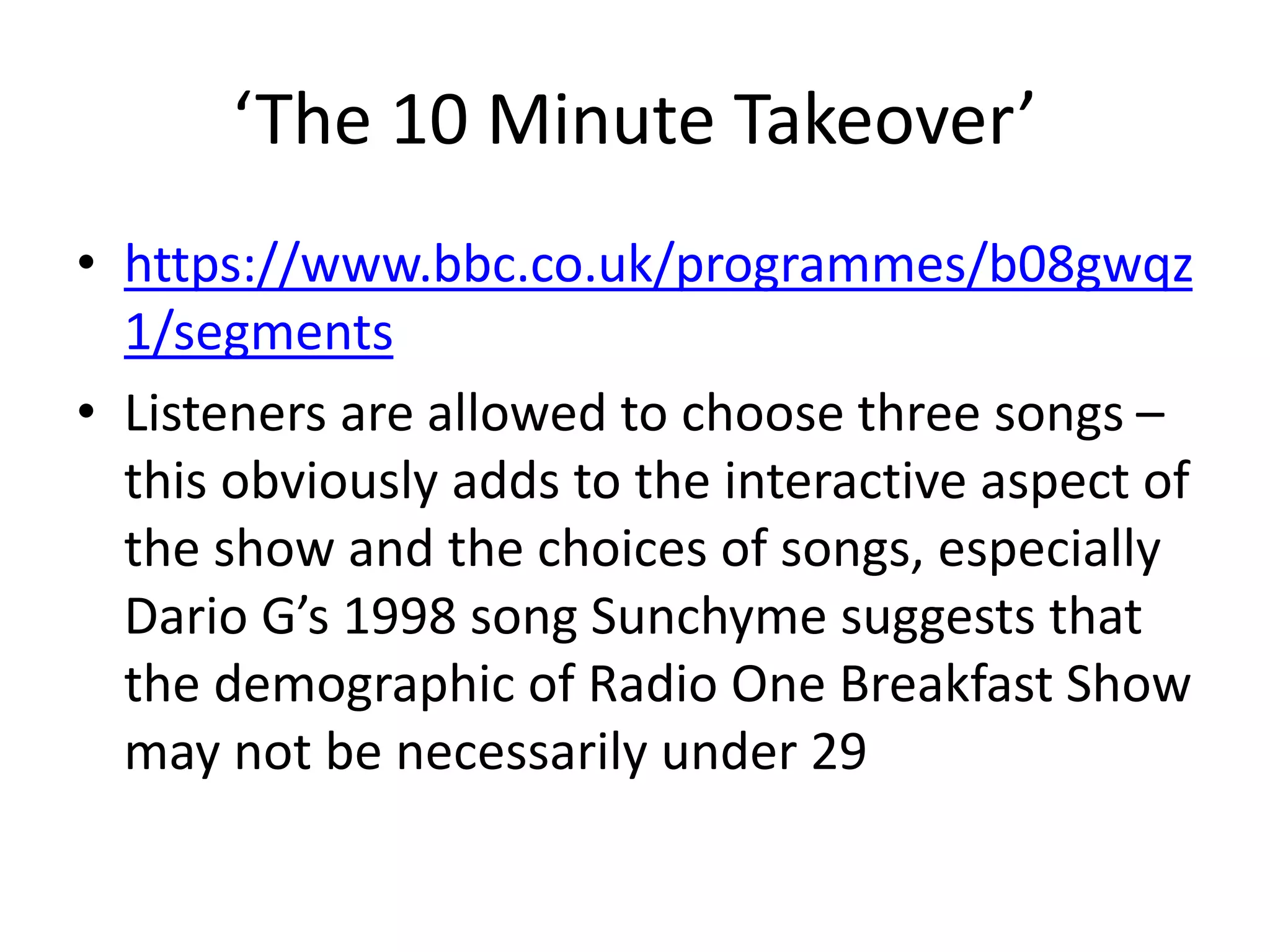 ‘The 10 Minute Takeover’
• https://www.bbc.co.uk/programmes/b08gwqz
1/segments
• Listeners are allowed to choose three songs –
this obviously adds to the interactive aspect of
the show and the choices of songs, especially
Dario G’s 1998 song Sunchyme suggests that
the demographic of Radio One Breakfast Show
may not be necessarily under 29
 