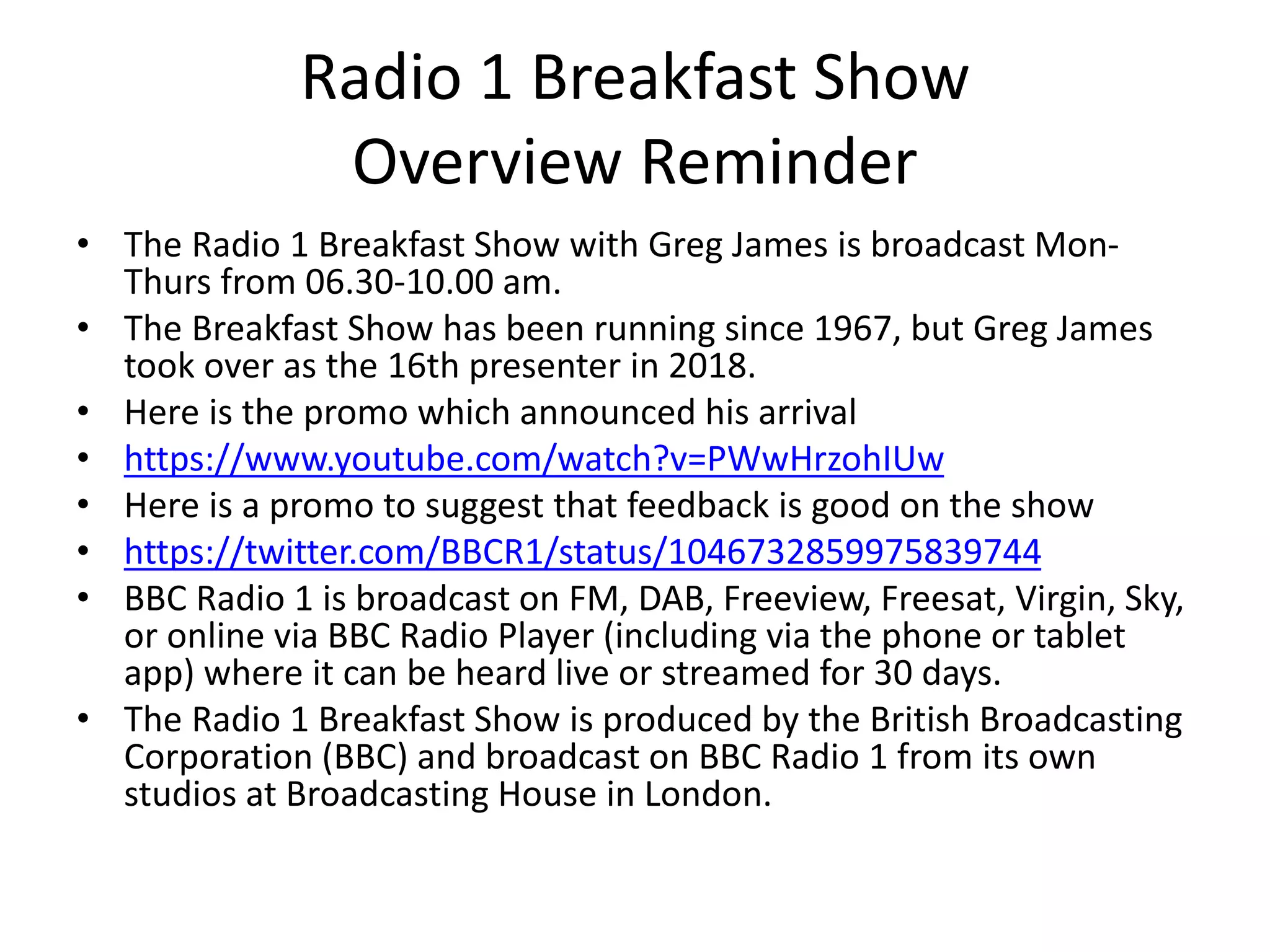 Radio 1 Breakfast Show
Overview Reminder
• The Radio 1 Breakfast Show with Greg James is broadcast Mon-
Thurs from 06.30-10.00 am.
• The Breakfast Show has been running since 1967, but Greg James
took over as the 16th presenter in 2018.
• Here is the promo which announced his arrival
• https://www.youtube.com/watch?v=PWwHrzohIUw
• Here is a promo to suggest that feedback is good on the show
• https://twitter.com/BBCR1/status/1046732859975839744
• BBC Radio 1 is broadcast on FM, DAB, Freeview, Freesat, Virgin, Sky,
or online via BBC Radio Player (including via the phone or tablet
app) where it can be heard live or streamed for 30 days.
• The Radio 1 Breakfast Show is produced by the British Broadcasting
Corporation (BBC) and broadcast on BBC Radio 1 from its own
studios at Broadcasting House in London.
 