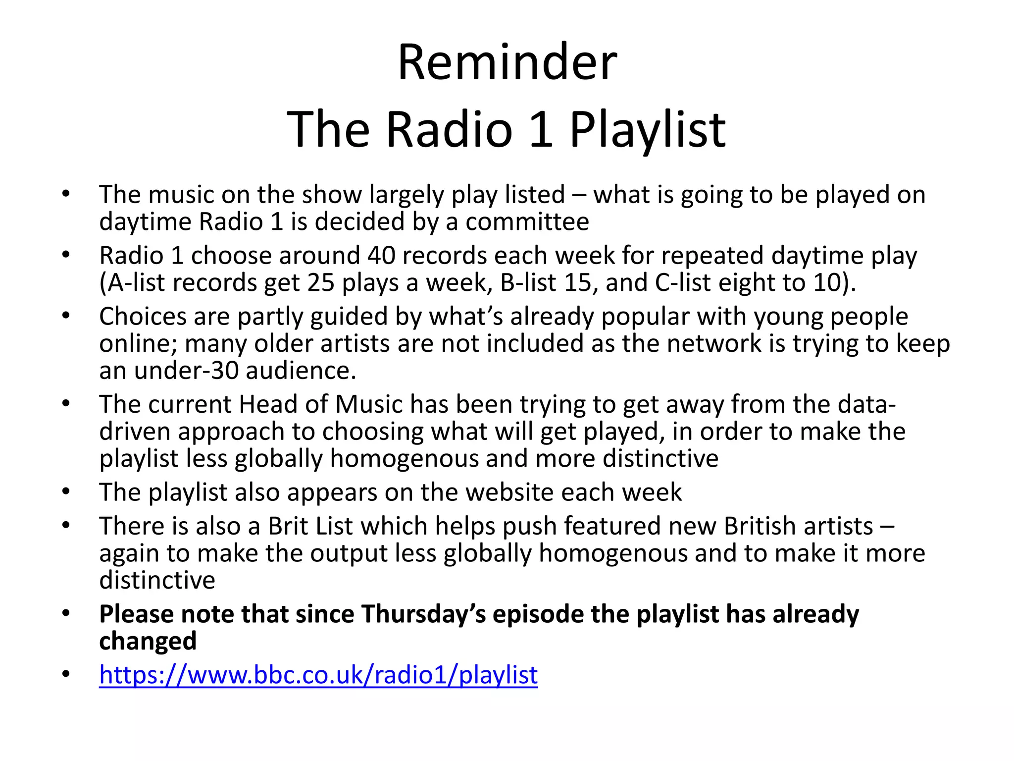 Reminder
The Radio 1 Playlist
• The music on the show largely play listed – what is going to be played on
daytime Radio 1 is decided by a committee
• Radio 1 choose around 40 records each week for repeated daytime play
(A-list records get 25 plays a week, B-list 15, and C-list eight to 10).
• Choices are partly guided by what’s already popular with young people
online; many older artists are not included as the network is trying to keep
an under-30 audience.
• The current Head of Music has been trying to get away from the data-
driven approach to choosing what will get played, in order to make the
playlist less globally homogenous and more distinctive
• The playlist also appears on the website each week
• There is also a Brit List which helps push featured new British artists –
again to make the output less globally homogenous and to make it more
distinctive
• Please note that since Thursday’s episode the playlist has already
changed
• https://www.bbc.co.uk/radio1/playlist
 