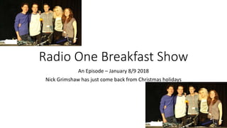 Radio One Breakfast Show
An Episode – January 8/9 2018
Nick Grimshaw has just come back from Christmas holidays
 