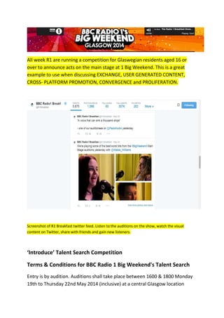 All week R1 are running a competition for Glaswegian residents aged 16 or
over to announce acts on the main stage at 1 Big Weekend. This is a great
example to use when discussing EXCHANGE, USER GENERATED CONTENT,
CROSS- PLATFORM PROMOTION, CONVERGENCE and PROLIFERATION.
Screenshot of R1 Breakfast twitter feed. Listen to the auditions on the show, watch the visual
content on Twitter, share with friends and gain new listeners.
‘Introduce’ Talent Search Competition
Terms & Conditions for BBC Radio 1 Big Weekend's Talent Search
Entry is by audition. Auditions shall take place between 1600 & 1800 Monday
19th to Thursday 22nd May 2014 (inclusive) at a central Glasgow location
 