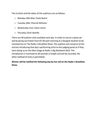 The 4 artists and the dates of the auditions are as follows:
 Monday 19th May: Paolo Nutini
 Tuesday 20th: Pharrell Williams
 Wednesday 21st: Calvin Harris
 Thursday 22nd: Bastille
There are 40 audition slots available each day. In order to secure a place we
will be giving out tickets from 07:30 each morning at a Glasgow location to be
revealed live on The Radio 1 Breakfast Show. The audition will comprise of the
entrant introducing that day’s performing artist to the judging panel as if they
were doing so on the Main Stage at Radio 1 Big Weekend 2014. The
introduction is restricted to 30 seconds in length and will be recorded. No
other method of entry is permitted.
Winner will be notified the following day by live call on the Radio 1 Breakfast
Show.
 