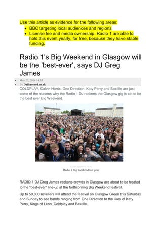 Use this article as evidence for the following areas:
 BBC targeting local audiences and regions
 License fee and media ownership: Radio 1 are able to
hold this event yearly, for free, because they have stable
funding.
Radio 1's Big Weekend in Glasgow will
be the 'best-ever', says DJ Greg
James
 May 20, 2014 14:53
 By Dailyrecord.co.uk
COLDPLAY, Calvin Harris, One Direction, Katy Perry and Bastille are just
some of the reasons why the Radio 1 DJ reckons the Glasgow gig is set to be
the best ever Big Weekend.
Niall Carson/PA Wire
Radio 1 Big Weekend last year
RADIO 1 DJ Greg James reckons crowds in Glasgow are about to be treated
to the "best-ever" line-up at the forthcoming Big Weekend festival.
Up to 50,000 revellers will attend the festival on Glasgow Green this Saturday
and Sunday to see bands ranging from One Direction to the likes of Katy
Perry, Kings of Leon, Coldplay and Bastille.
 