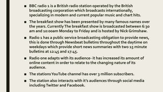 ■ BBC radio 1 is a British radio station operated by the British
broadcasting corporation which broadcasts internationally,
specializing in modern and current popular music and chart hits.
■ The breakfast show has been presented by many famous names over
the years. CurrentlyThe breakfast show is broadcasted between 6:30
am and 10:00am Monday to Friday and is hosted by Nick Grimshaw.
■ Radio 1 has a public service broadcasting obligation to provide news,
this is done through Newsbeat bulletins throughout the daytime on
weekdays which provide short news summaries with two 15 minute
bulletins at 12:45 and 17:45.
■ Radio one adapts with its audience- it has increased its amount of
online content in order to relate to the changing nature of its
audience.
■ The stationsYouTube channel has over 3 million subscribers.
■ The station also interacts with it’s audiences through social media
including Twitter and Facebook.
 