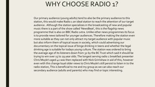 WHY CHOOSE RADIO 1?
Our primary audience (young adults) tend to also be the primary audience to this
station, this would make Radio 1 an ideal station to reach the attention of our target
audience . Although the station specializes in the broadcasting of new and popular
music there is a part of the show called ‘NewsBeat’, this is the flagship news
programme that is also on BBC Radio 1xtra. Unlike other news programmes its focus
is to provide news tailored for younger audiences.Therefore making the station even
more suitable as they can not only attract my target audience with popular music
but also inform them of topical issues in society, which could advertising our
documentary on the topical issue of binge drinking in teens and whether the legal
drinking age is suitable for todays young culture.The station was ordered to bring
the average age of its listeners down from 32 by the BCTrust which said it should be
trying to win over 15 to 29 year olds.The longest serving radio 1 breakfast presenter
Chris Moyle's aged 42 was then replaced with Nick Grimshaw in aid of this, however
even with this change loyal older views to Chris Moyle's still persist to listen in to the
radio station,This is beneficial to me and my group as we can also reach our
secondary audience (adults and parents) who may find or topic interesting.
 