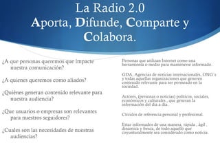 La Radio 2.0 A porta,  D ifunde,  C omparte y  C olabora. ¿A que personas queremos que impacte nuestra comunicación? ¿A quienes queremos como aliados? ¿Quiénes generan contenido relevante para nuestra audiencia? ¿Que usuarios o empresas son relevantes para nuestros seguidores? ¿Cuales son las necesidades de nuestras audiencias?  Personas que utilizan Internet como una herramienta o medio para mantenerse informado. GDA, Agencias de noticias internacionales, ONG`s y todas aquellas organizaciones que generen contenido relevante para ser permeado en la sociedad. Actores, (personas o noticias) políticos, sociales, económicos y culturales , que generan la información del día a día.  Círculos de referencia personal y profesional. Estar informados de una manera, rápida , ágil , dinámica y fresca, de todo aquello que coyunturalmente sea considerado como noticia. 