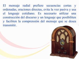 El mensaje radial prefiere secuencias cortas y
ordenadas, oraciones directas, evita la voz pasiva y usa
el lenguaje cotidiano. Es necesario utilizar una
construcción del discurso y un lenguaje que posibiliten
y faciliten la comprensión del mensaje que se desea
transmitir.
 
