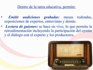 Dentro de la tarea educativa, permite:

•    Emitir audiciones grabadas: mesas redondas,
  exposiciones de expertos, entrevistas y demás.
• Lectura de guiones: se hace en vivo, lo que permite la
  retroalimentación incluyendo la participación del oyente
  y el diálogo con el experto y los productores.
 