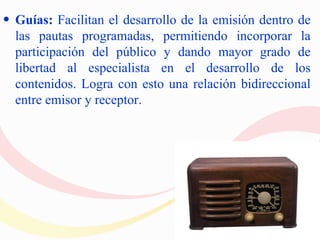 • Guías: Facilitan el desarrollo de la emisión dentro de
  las pautas programadas, permitiendo incorporar la
  participación del público y dando mayor grado de
  libertad al especialista en el desarrollo de los
  contenidos. Logra con esto una relación bidireccional
  entre emisor y receptor.
 
