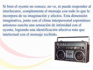 Si bien el oyente no conoce, no ve, ni puede responder al
interlocutor, complementa el mensaje con todo lo que le
incorpora de su imaginación y afectos. Esta dimensión
imaginativa, junto con el clima interpersonal espontáneo
amistoso suscita una sensación de intimidad con el
oyente, logrando una identificación afectiva más que
intelectual con el mensaje recibido.
 