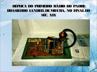 RÉPLICA DO PRIMEIRO RÁDIO DO PADRERÉPLICA DO PRIMEIRO RÁDIO DO PADRE
BRASILEIRO LANDELLDEMOURA, NO FINALDOBRASILEIRO LANDELLDEMOURA, NO FINALDO
SÉC. XIXSÉC. XIX
 